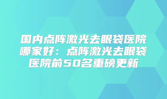 国内点阵激光去眼袋医院哪家好:点阵激光去眼袋医院前50名重磅更新