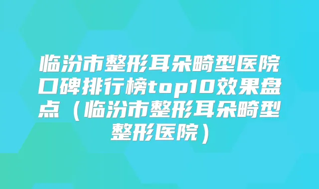 临汾市整形耳朵畸型医院口碑排行榜top10效果盘点(临汾市整形耳朵畸型整形医院)