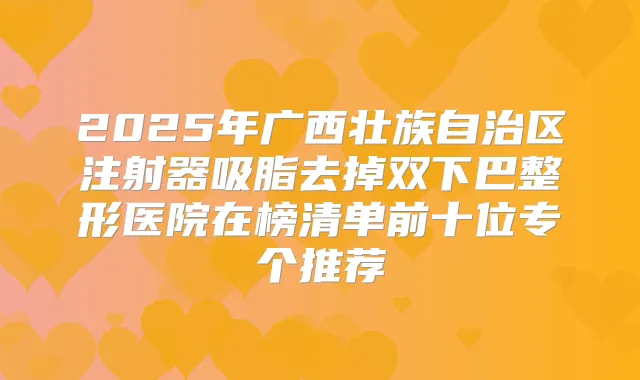2025年广西壮族自治区注射器吸脂去掉双下巴整形医院在榜清单前十位专个推荐