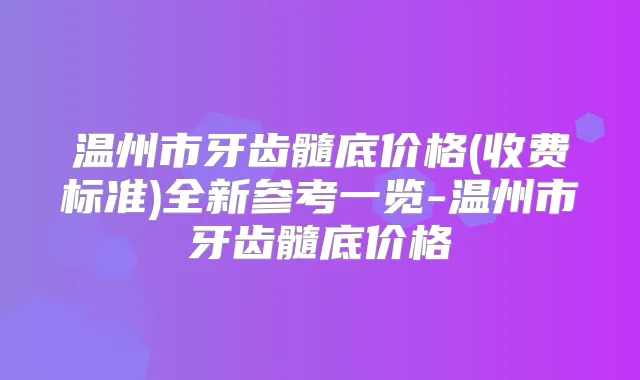 温州市牙齿髓底价格(收费标准)全新参考一览-温州市牙齿髓底价格