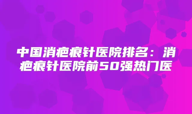 中国消疤痕针医院排名：消疤痕针医院前50强热门医