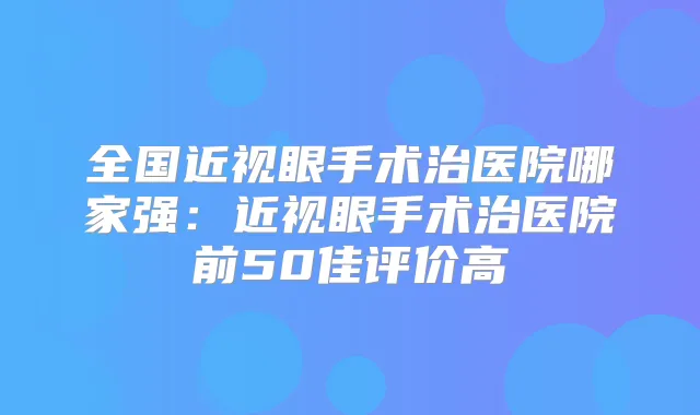 全国近视眼手术治医院哪家强:近视眼手术治医院前50佳评价高