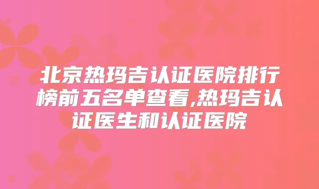 北京热玛吉认证医院排行榜前五名单查看,热玛吉认证医生和认证医院