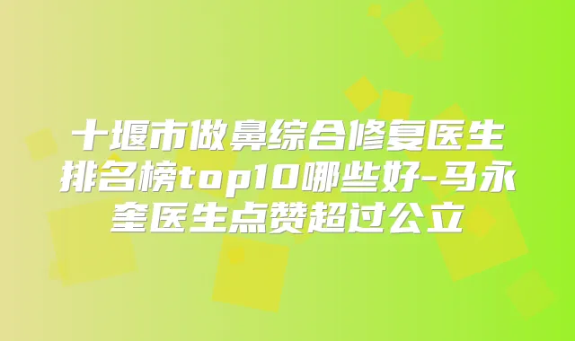 十堰市做鼻综合修复医生排名榜top10哪些好-马永奎医生点赞超过公立