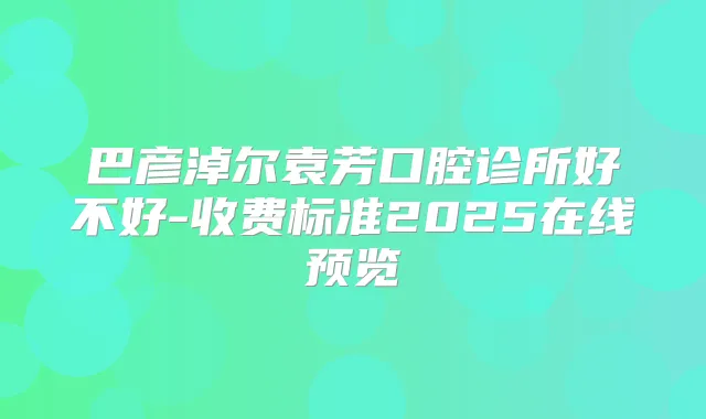 巴彦淖尔袁芳口腔诊所好不好-收费标准2025在线预览