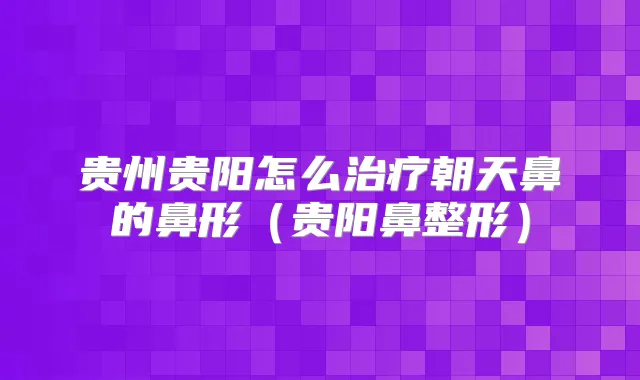 贵州贵阳怎么朝天鼻的鼻形(贵阳鼻整形)