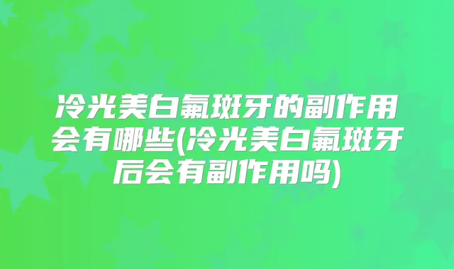 冷光美白氟斑牙的副作用会有哪些(冷光美白氟斑牙后会有副作用吗)