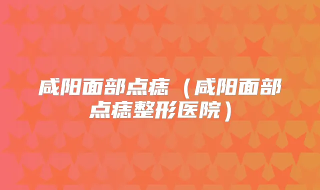 咸阳面部点痣(咸阳面部点痣整形医院)