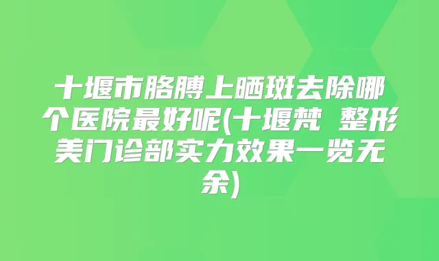十堰市胳膊上晒斑去除哪个医院好呢(十堰梵媞整形美门诊部实力效果一览无余)