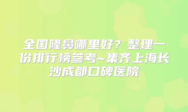 全国隆鼻哪里好?整理一份排行榜参考~集齐上海长沙成都口碑医院