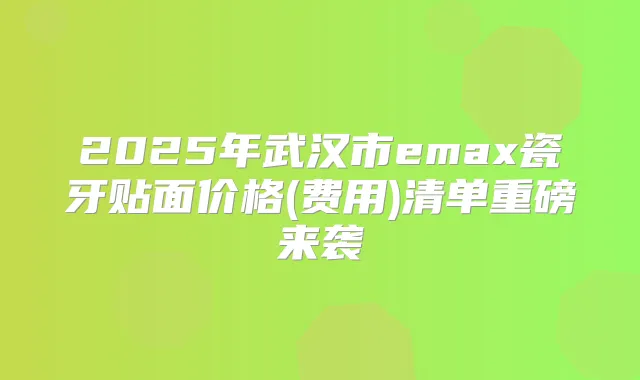 2025年武汉市emax瓷牙贴面价格(费用)清单重磅来袭