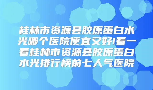 桂林市资源县胶原蛋白水光哪个医院便宜又好!看一看桂林市资源县胶原蛋白水光排行榜前七人气医院