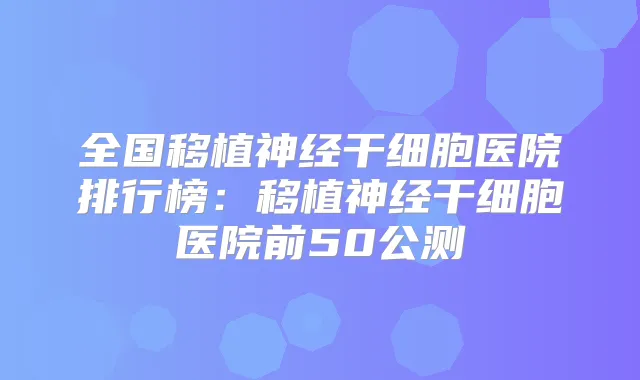 全国移植神经干细胞医院排行榜:移植神经干细胞医院前50公测