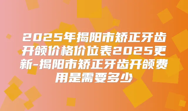 2025年揭阳市矫正牙齿开颌价格价位表2025更新-揭阳市矫正牙齿开颌费用是需要多少