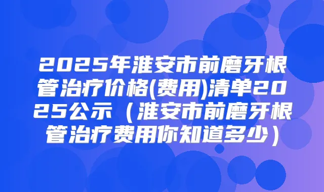 2025年淮安市前磨牙根管价格(费用)清单2025公示(淮安市前磨牙根管费用你知道多少)