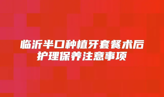 临沂半口种植牙套餐术后护理保养注意事项