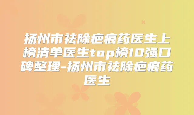 扬州市祛除疤痕药医生上榜清单医生top榜10强口碑整理-扬州市祛除疤痕药医生