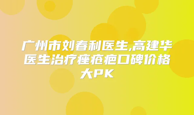广州市刘春利医生,高建华医生痤疮疤口碑价格大PK