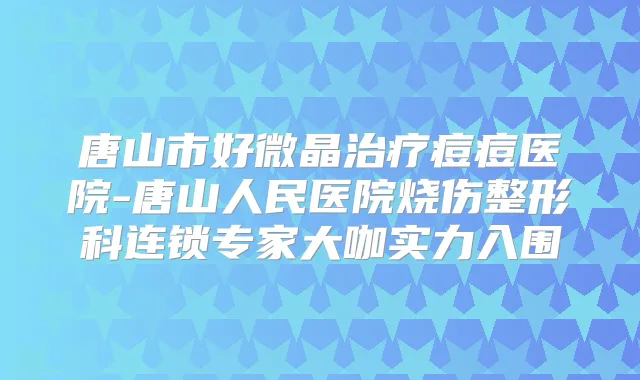 唐山市好微晶痘痘医院-唐山人民医院烧伤整形科连锁专家大咖实力入围
