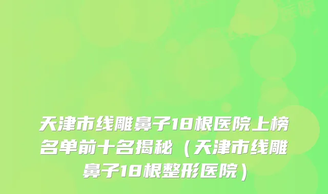 天津市线雕鼻子18根医院上榜名单前十名揭秘(天津市线雕鼻子18根整形医院)