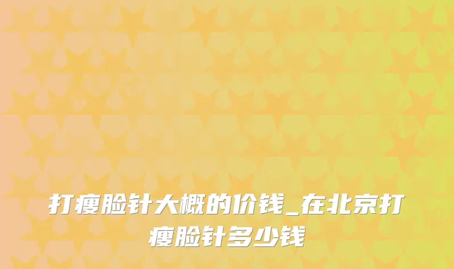 打瘦脸针大概的价钱_在北京打瘦脸针多少钱