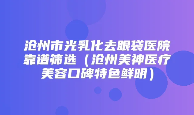 沧州市光乳化去眼袋医院靠谱筛选（沧州美神医疗美容口碑特色鲜明）