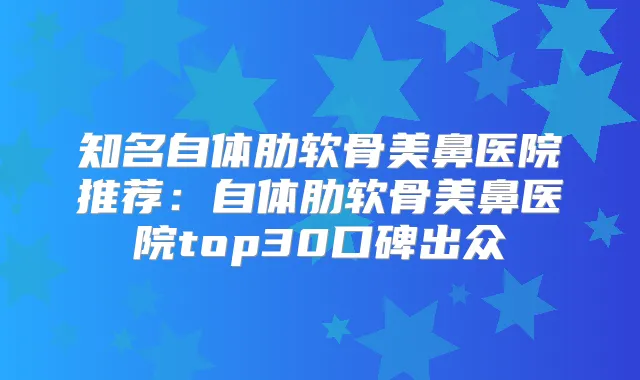 知名自体肋软骨美鼻医院推荐:自体肋软骨美鼻医院top30口碑出众