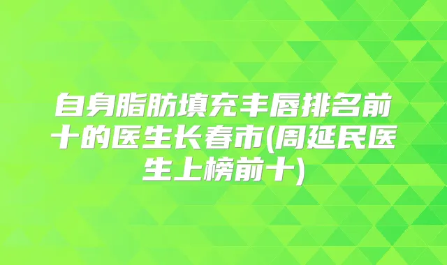 自身脂肪填充丰唇排名前十的医生长春市(周延民医生上榜前十)