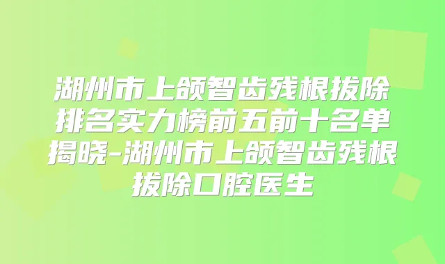 湖州市上颌智齿残根拔除排名实力榜前五前十名单揭晓-湖州市上颌智齿残根拔除口腔医生