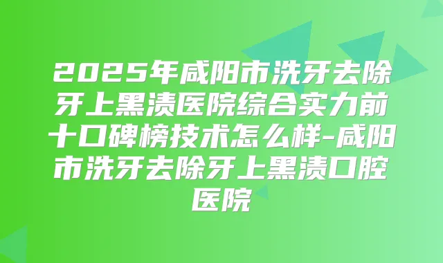 2025年咸阳市洗牙去除牙上黑渍医院综合实力前十口碑榜技术怎么样-咸阳市洗牙去除牙上黑渍口腔医院