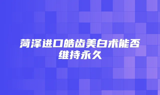 菏泽进口皓齿美白术能否维持永久