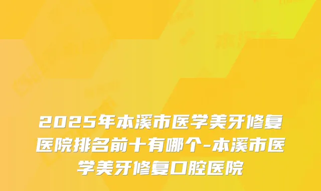 2025年本溪市医学美牙修复医院排名前十有哪个-本溪市医学美牙修复口腔医院