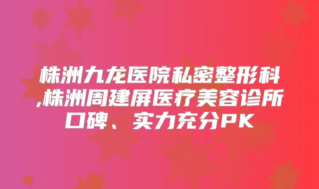 株洲九龙医院私密整形科,株洲周建屏医疗美容诊所口碑、实力充分PK