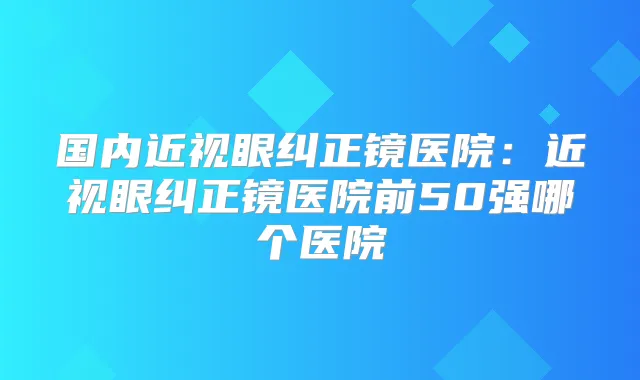 国内近视眼纠正镜医院:近视眼纠正镜医院前50强哪个医院