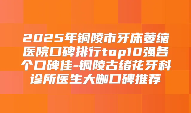 2025年铜陵市牙床萎缩医院口碑排行top10强各个口碑佳-铜陵古绪花牙科诊所医生大咖口碑推荐