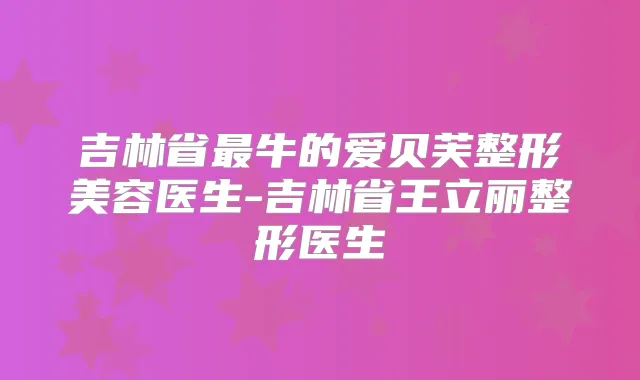 吉林省牛的爱贝芙整形美容医生-吉林省王立丽整形医生