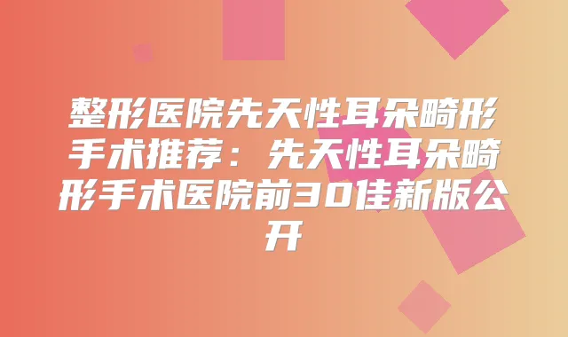 整形医院先天性耳朵畸形手术推荐:先天性耳朵畸形手术医院前30佳新版公开