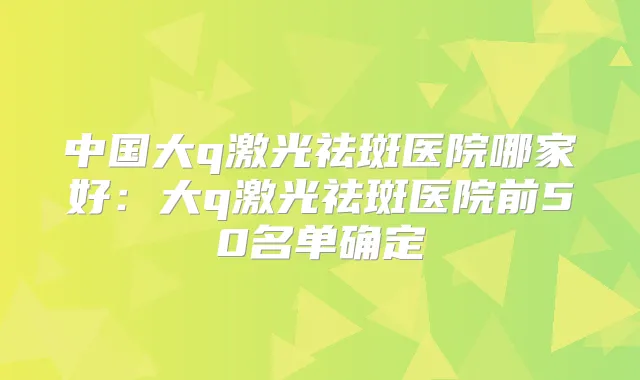 中国大q激光祛斑医院哪家好:大q激光祛斑医院前50名单确定