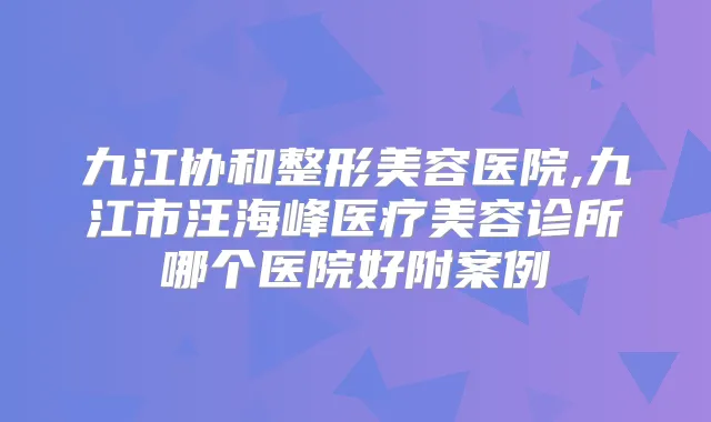 九江协和整形美容医院,九江市汪海峰医疗美容诊所哪个医院好附案例