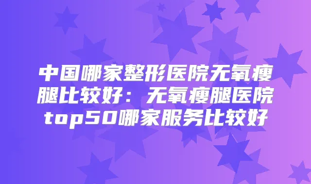 中国哪家整形医院无氧瘦腿比较好：无氧瘦腿医院top50哪家服务比较好