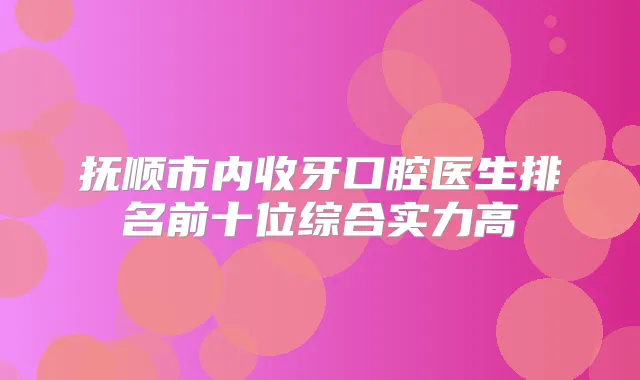 抚顺市内收牙口腔医生排名前十位综合实力高