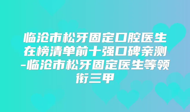 临沧市松牙固定口腔医生在榜清单前十强口碑亲测-临沧市松牙固定医生等领衔三甲