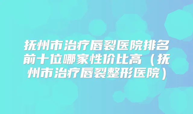 抚州市唇裂医院排名前十位哪家性价比高（抚州市唇裂整形医院）