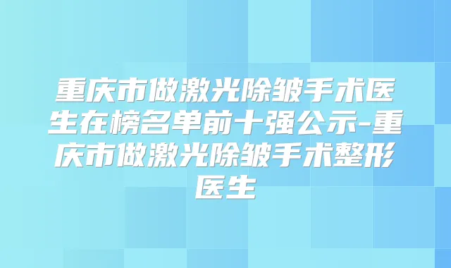 重庆市做激光除皱手术医生在榜名单前十强公示-重庆市做激光除皱手术整形医生