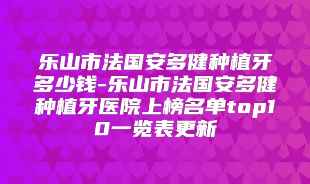 乐山市法国安多健种植牙多少钱-乐山市法国安多健种植牙医院上榜名单top10一览表更新