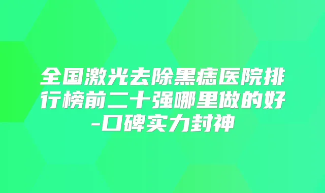 全国激光去除黑痣医院排行榜前二十强哪里做的好-口碑实力封神