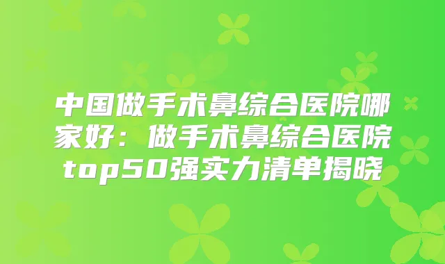 中国做手术鼻综合医院哪家好:做手术鼻综合医院top50强实力清单揭晓
