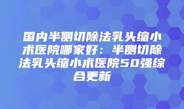 国内半侧切除法乳头缩小术医院哪家好:半侧切除法乳头缩小术医院50强综合更新