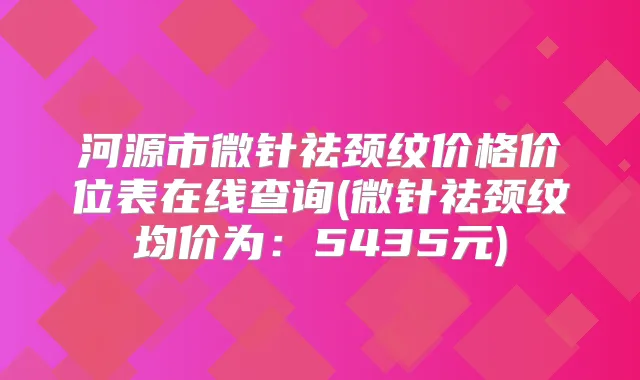 河源市微针祛颈纹价格价位表在线查询(微针祛颈纹均价为:5435元)