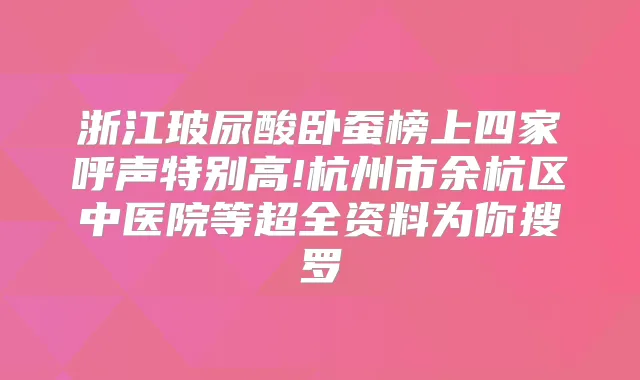 浙江玻尿酸卧蚕榜上四家呼声特别高!杭州市余杭区中医院等超全资料为你搜罗